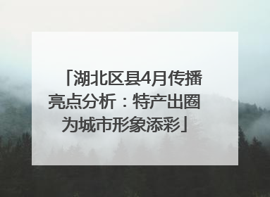 湖北区县4月传播亮点分析：特产出圈为城市形象添彩